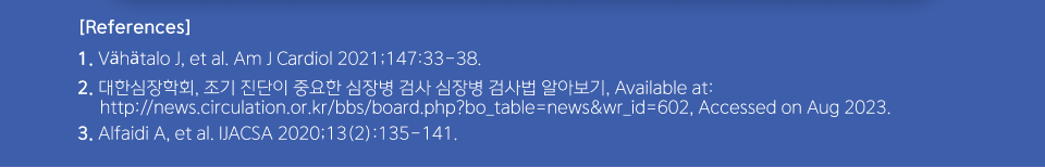 References - 1. Vähätalo J, et al. Am J Cardiol 2021;147:33-38., 2. 대한심장학회, 조기 진단이 중요한 심장병 검사 심장병 검사법 알아보기, Available at:http://news.circulation.or.kr/bbs/board.php?bo_table=news&wr_id=602, Accessed on Aug 2023., 3. Alfaidi A, et al. IJACSA 2020;13(2):135-141.